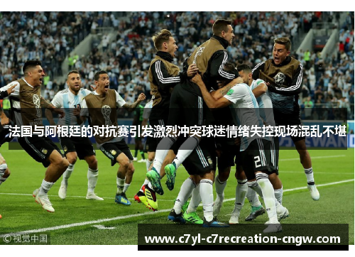 法国与阿根廷的对抗赛引发激烈冲突球迷情绪失控现场混乱不堪